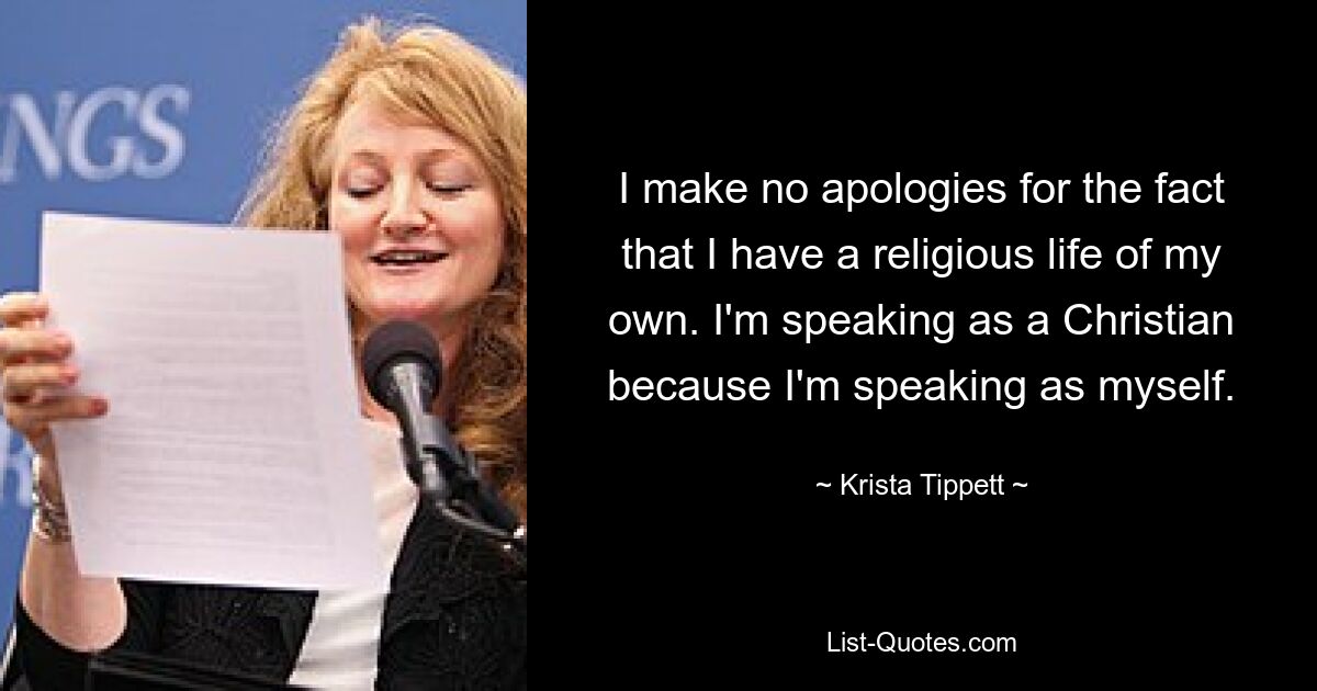 I make no apologies for the fact that I have a religious life of my own. I'm speaking as a Christian because I'm speaking as myself. — © Krista Tippett