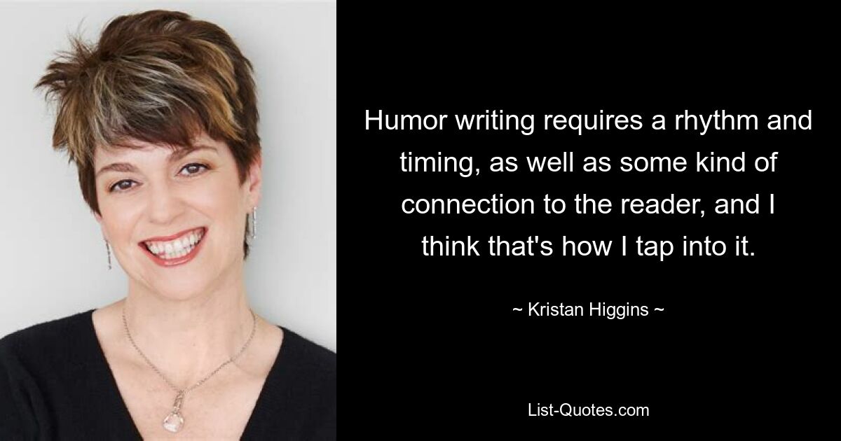 Humor writing requires a rhythm and timing, as well as some kind of connection to the reader, and I think that's how I tap into it. — © Kristan Higgins