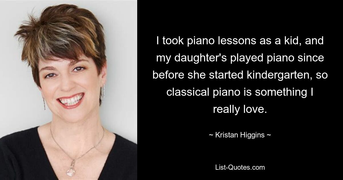 I took piano lessons as a kid, and my daughter's played piano since before she started kindergarten, so classical piano is something I really love. — © Kristan Higgins