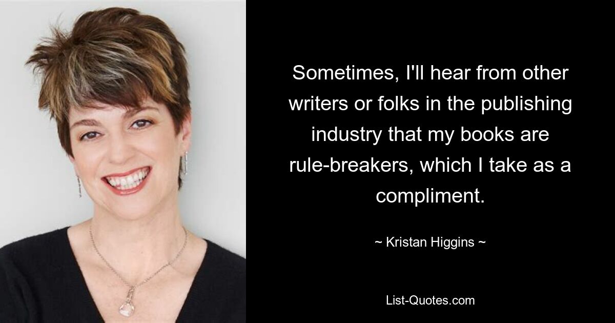 Sometimes, I'll hear from other writers or folks in the publishing industry that my books are rule-breakers, which I take as a compliment. — © Kristan Higgins