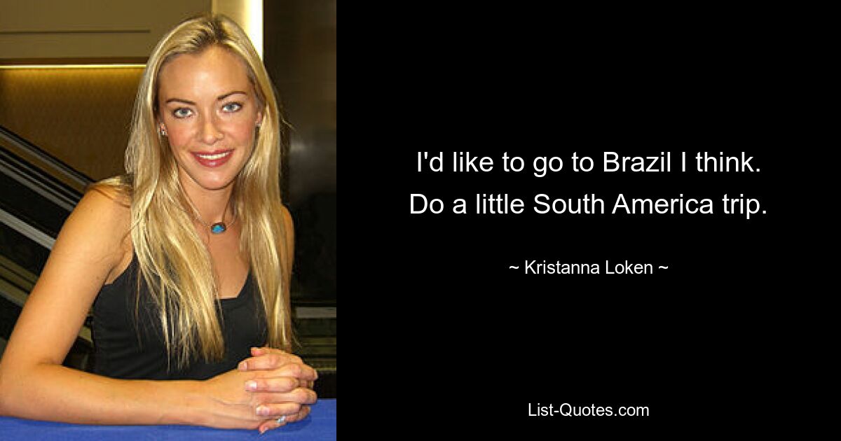 I'd like to go to Brazil I think. Do a little South America trip. — © Kristanna Loken