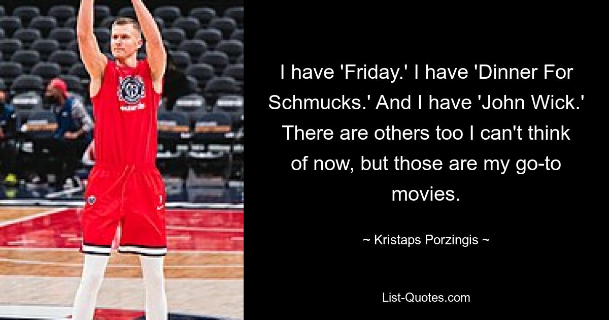 I have 'Friday.' I have 'Dinner For Schmucks.' And I have 'John Wick.' There are others too I can't think of now, but those are my go-to movies. — © Kristaps Porzingis