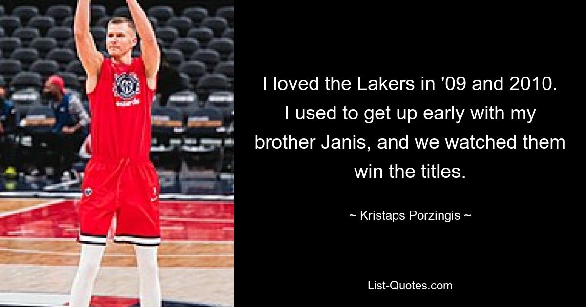 I loved the Lakers in '09 and 2010. I used to get up early with my brother Janis, and we watched them win the titles. — © Kristaps Porzingis