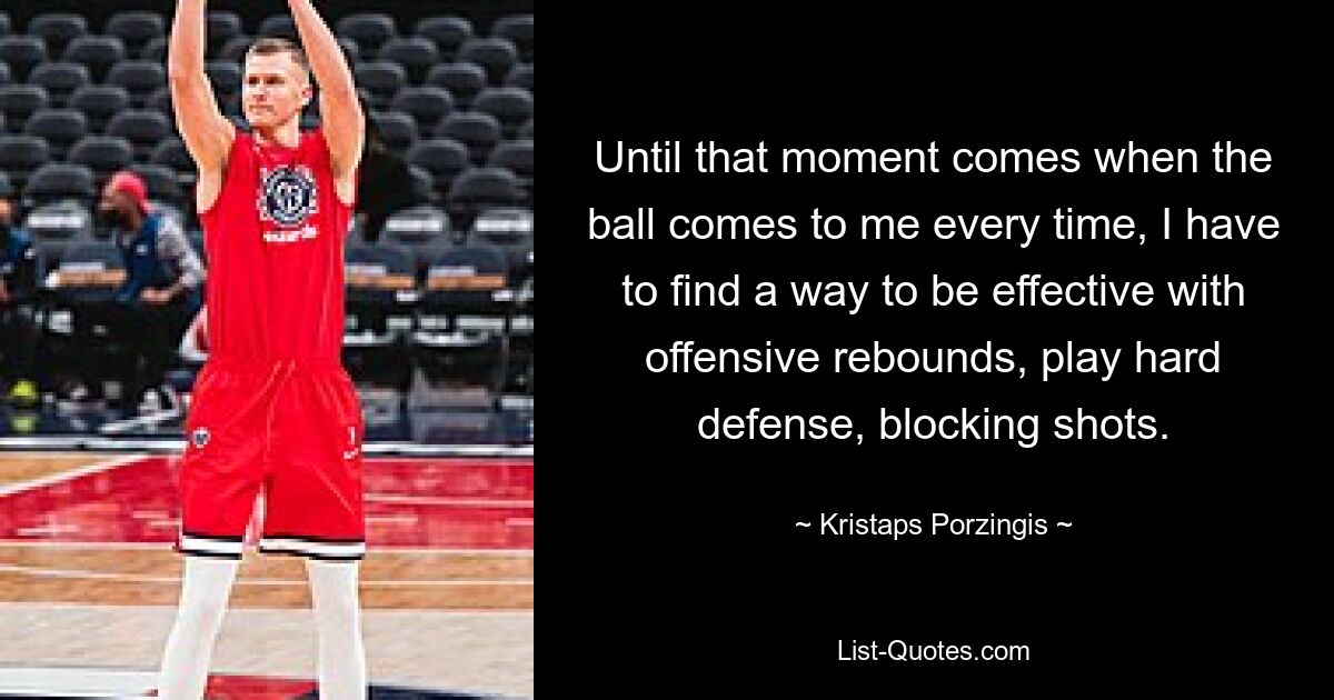 Until that moment comes when the ball comes to me every time, I have to find a way to be effective with offensive rebounds, play hard defense, blocking shots. — © Kristaps Porzingis