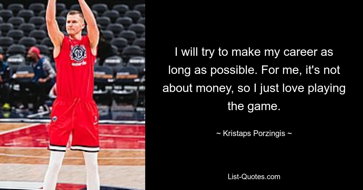 I will try to make my career as long as possible. For me, it's not about money, so I just love playing the game. — © Kristaps Porzingis