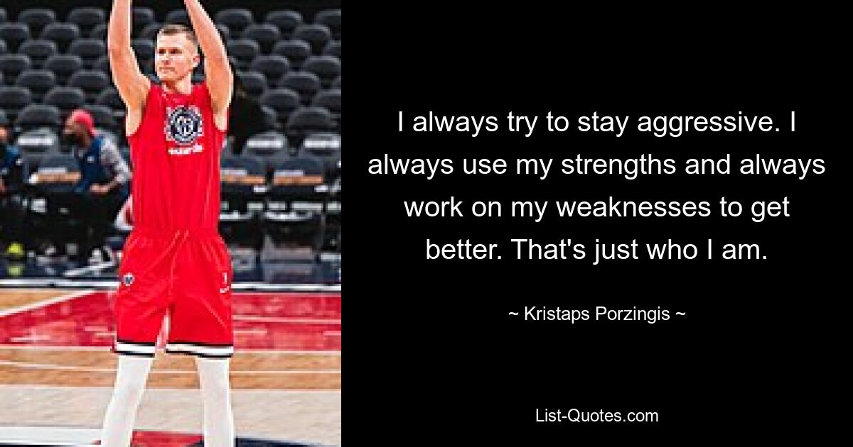 I always try to stay aggressive. I always use my strengths and always work on my weaknesses to get better. That's just who I am. — © Kristaps Porzingis