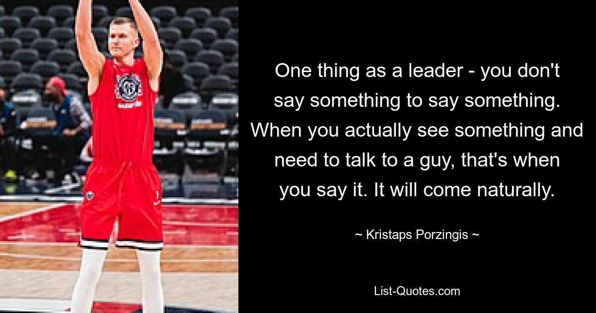 One thing as a leader - you don't say something to say something. When you actually see something and need to talk to a guy, that's when you say it. It will come naturally. — © Kristaps Porzingis