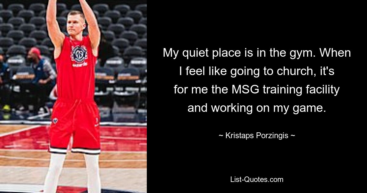 My quiet place is in the gym. When I feel like going to church, it's for me the MSG training facility and working on my game. — © Kristaps Porzingis