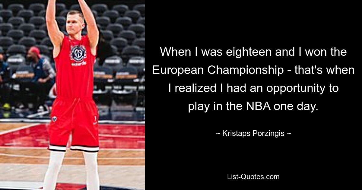 When I was eighteen and I won the European Championship - that's when I realized I had an opportunity to play in the NBA one day. — © Kristaps Porzingis