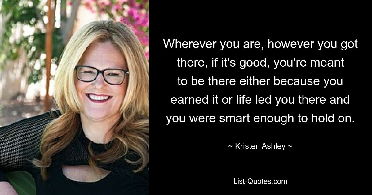 Wherever you are, however you got there, if it's good, you're meant to be there either because you earned it or life led you there and you were smart enough to hold on. — © Kristen Ashley