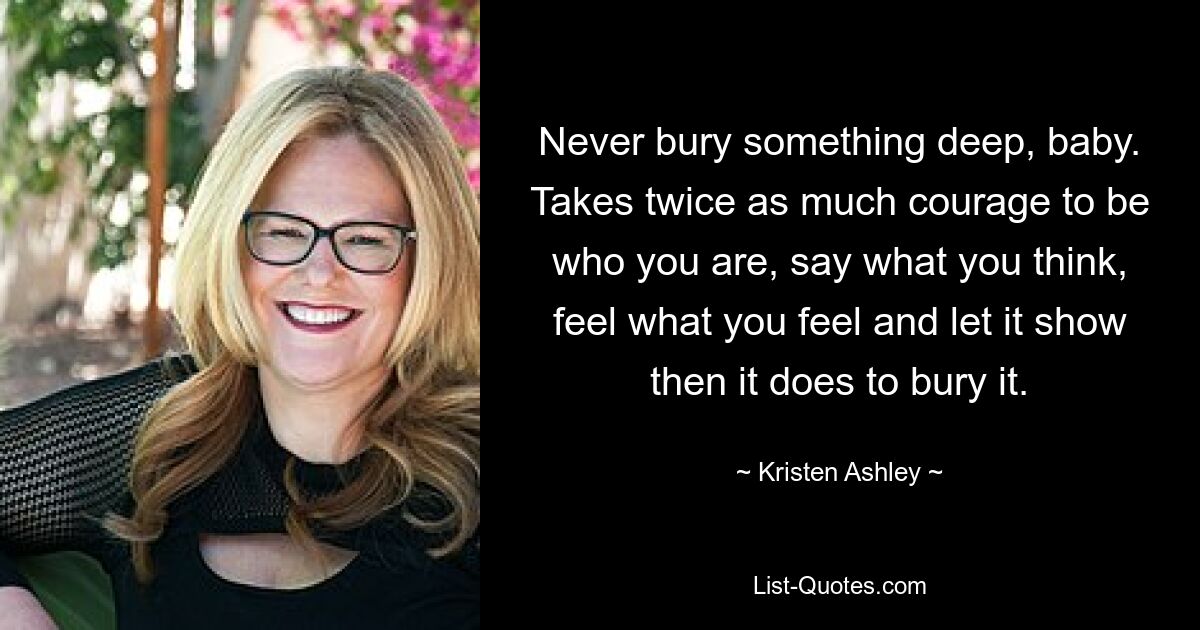 Never bury something deep, baby. Takes twice as much courage to be who you are, say what you think, feel what you feel and let it show then it does to bury it. — © Kristen Ashley