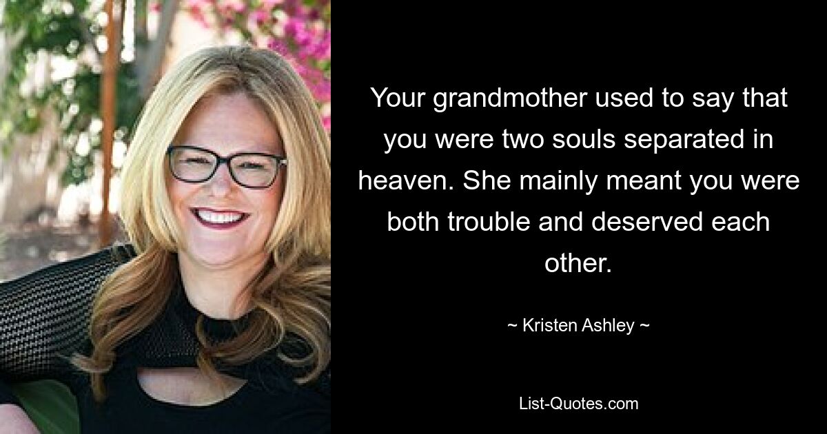 Your grandmother used to say that you were two souls separated in heaven. She mainly meant you were both trouble and deserved each other. — © Kristen Ashley