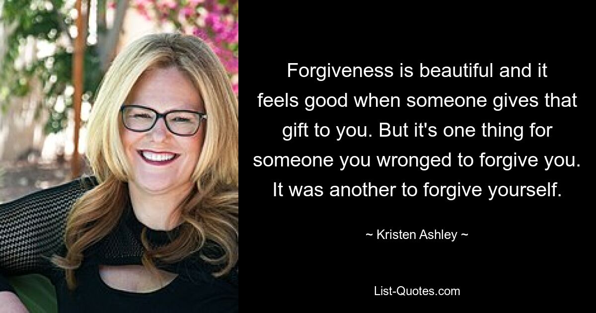 Forgiveness is beautiful and it feels good when someone gives that gift to you. But it's one thing for someone you wronged to forgive you. It was another to forgive yourself. — © Kristen Ashley