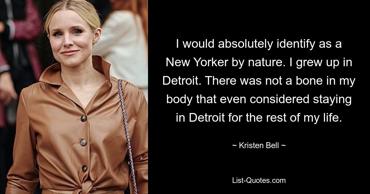 I would absolutely identify as a New Yorker by nature. I grew up in Detroit. There was not a bone in my body that even considered staying in Detroit for the rest of my life. — © Kristen Bell