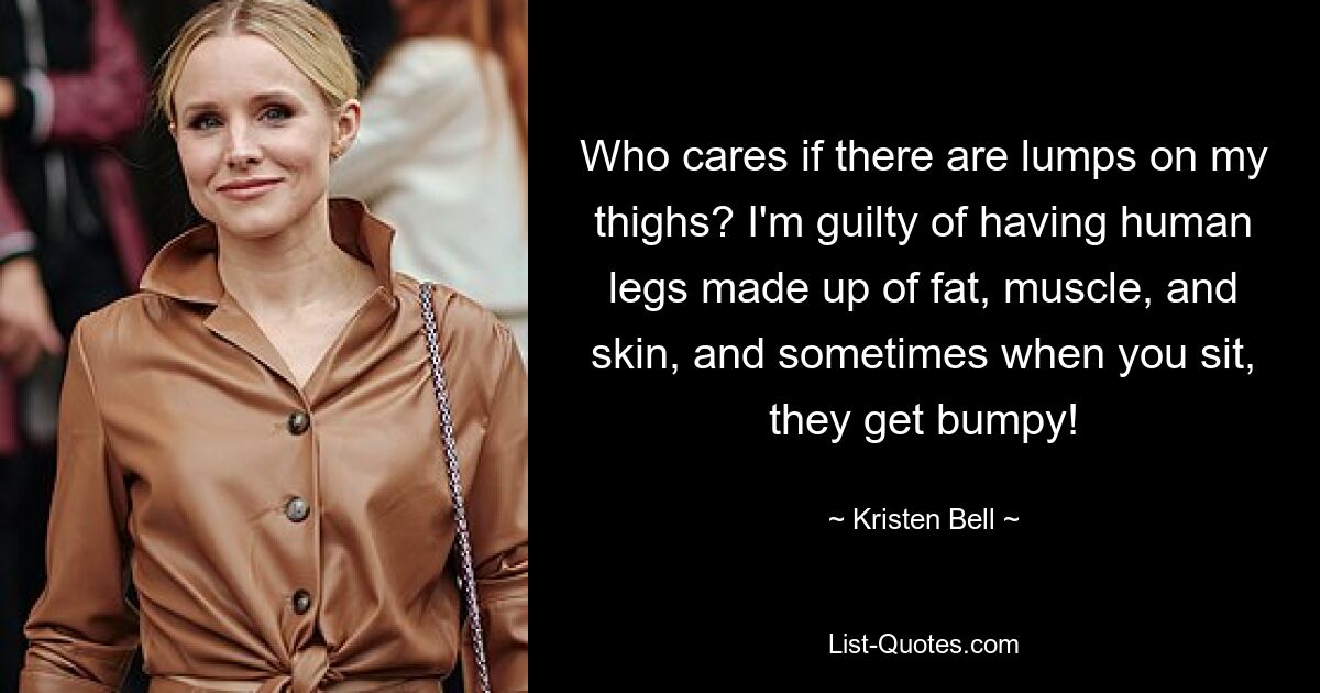 Who cares if there are lumps on my thighs? I'm guilty of having human legs made up of fat, muscle, and skin, and sometimes when you sit, they get bumpy! — © Kristen Bell