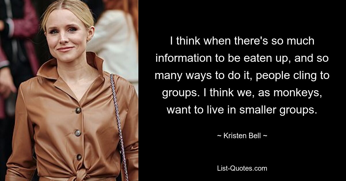 I think when there's so much information to be eaten up, and so many ways to do it, people cling to groups. I think we, as monkeys, want to live in smaller groups. — © Kristen Bell