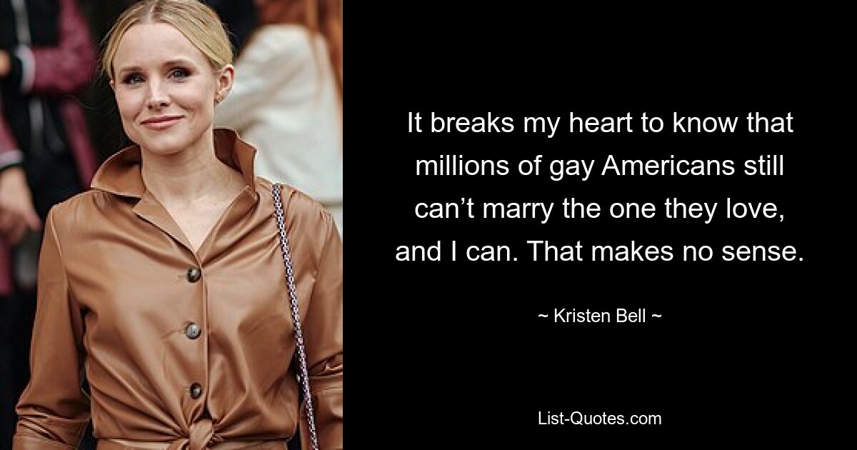 It breaks my heart to know that millions of gay Americans still can’t marry the one they love, and I can. That makes no sense. — © Kristen Bell