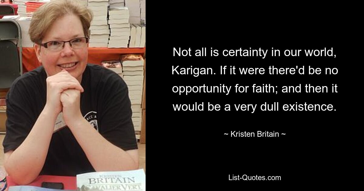 Not all is certainty in our world, Karigan. If it were there'd be no opportunity for faith; and then it would be a very dull existence. — © Kristen Britain