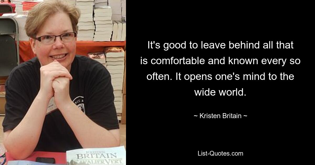 It's good to leave behind all that is comfortable and known every so often. It opens one's mind to the wide world. — © Kristen Britain