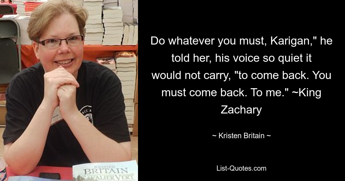 Делай все, что должна, Кариган, — сказал он ей таким тихим голосом, что он не мог разобрать, — чтобы вернуться. Вы должны вернуться. Мне.&quot; ~Король Закари — © Kristen Britain