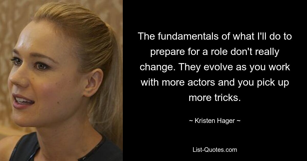 The fundamentals of what I'll do to prepare for a role don't really change. They evolve as you work with more actors and you pick up more tricks. — © Kristen Hager