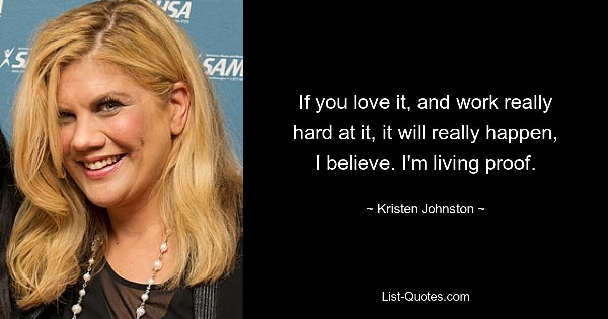 If you love it, and work really hard at it, it will really happen, I believe. I'm living proof. — © Kristen Johnston