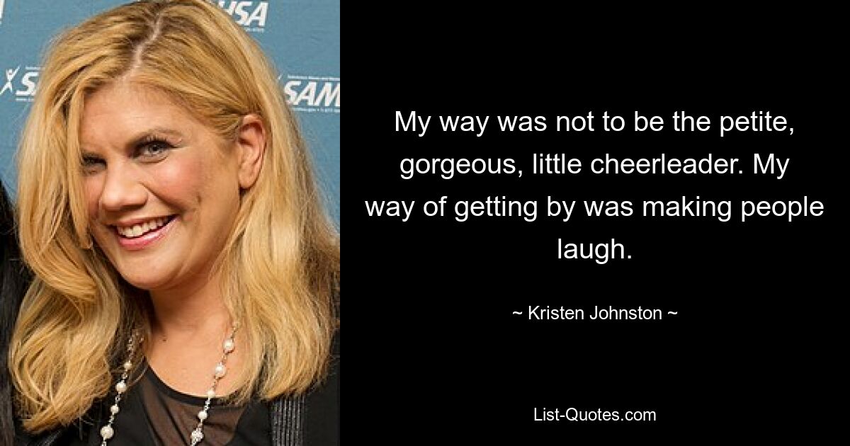 My way was not to be the petite, gorgeous, little cheerleader. My way of getting by was making people laugh. — © Kristen Johnston