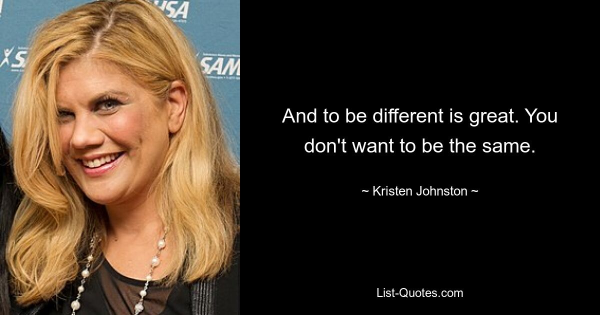 And to be different is great. You don't want to be the same. — © Kristen Johnston