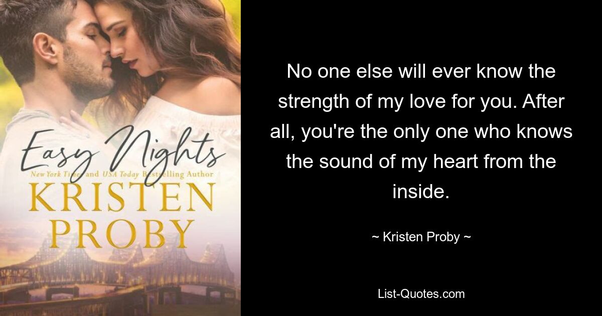 No one else will ever know the strength of my love for you. After all, you're the only one who knows the sound of my heart from the inside. — © Kristen Proby