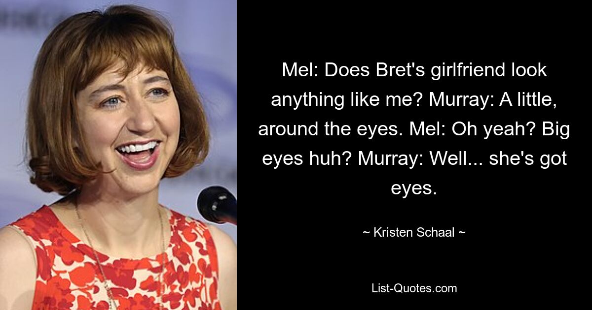 Mel: Does Bret's girlfriend look anything like me? Murray: A little, around the eyes. Mel: Oh yeah? Big eyes huh? Murray: Well... she's got eyes. — © Kristen Schaal