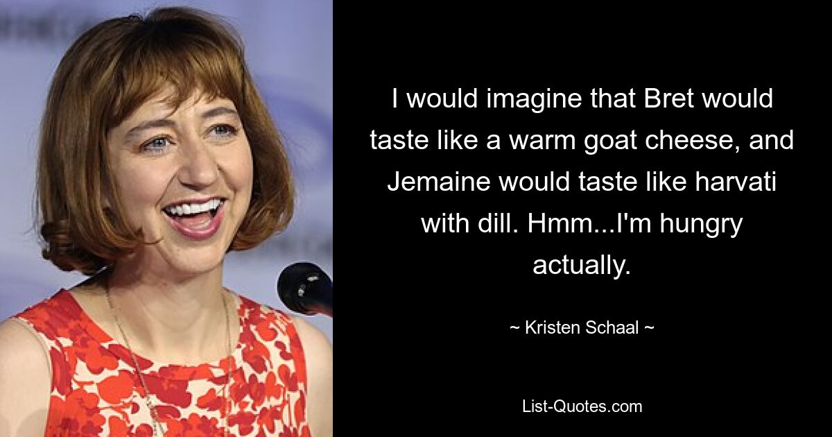 I would imagine that Bret would taste like a warm goat cheese, and Jemaine would taste like harvati with dill. Hmm...I'm hungry actually. — © Kristen Schaal