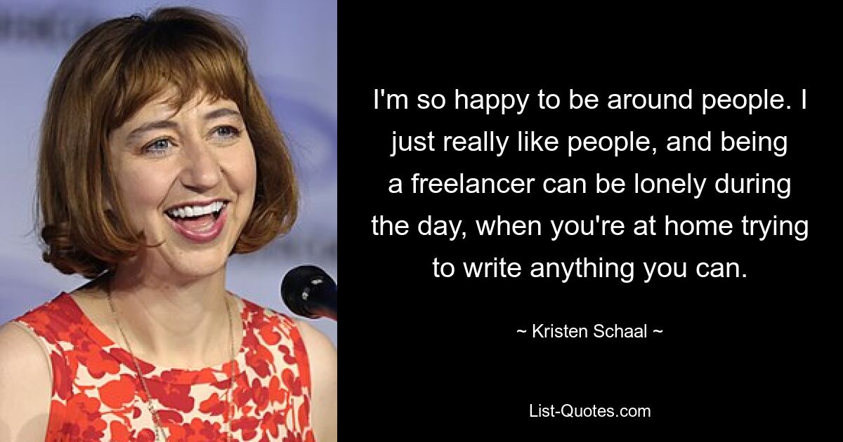 I'm so happy to be around people. I just really like people, and being a freelancer can be lonely during the day, when you're at home trying to write anything you can. — © Kristen Schaal