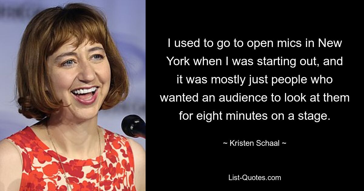 I used to go to open mics in New York when I was starting out, and it was mostly just people who wanted an audience to look at them for eight minutes on a stage. — © Kristen Schaal