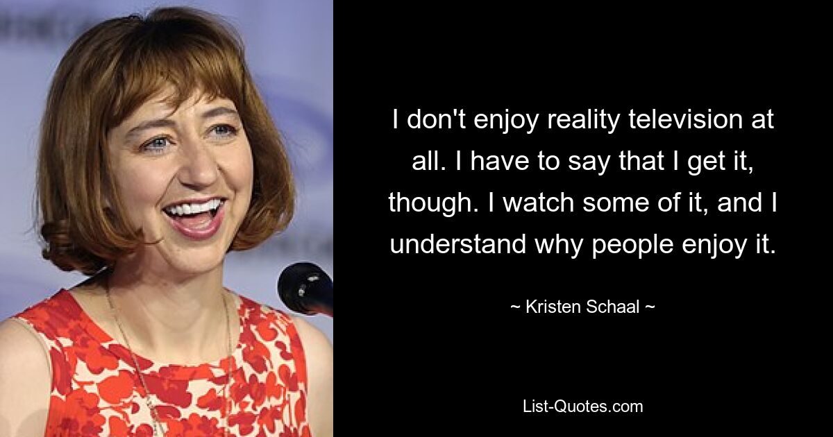 I don't enjoy reality television at all. I have to say that I get it, though. I watch some of it, and I understand why people enjoy it. — © Kristen Schaal