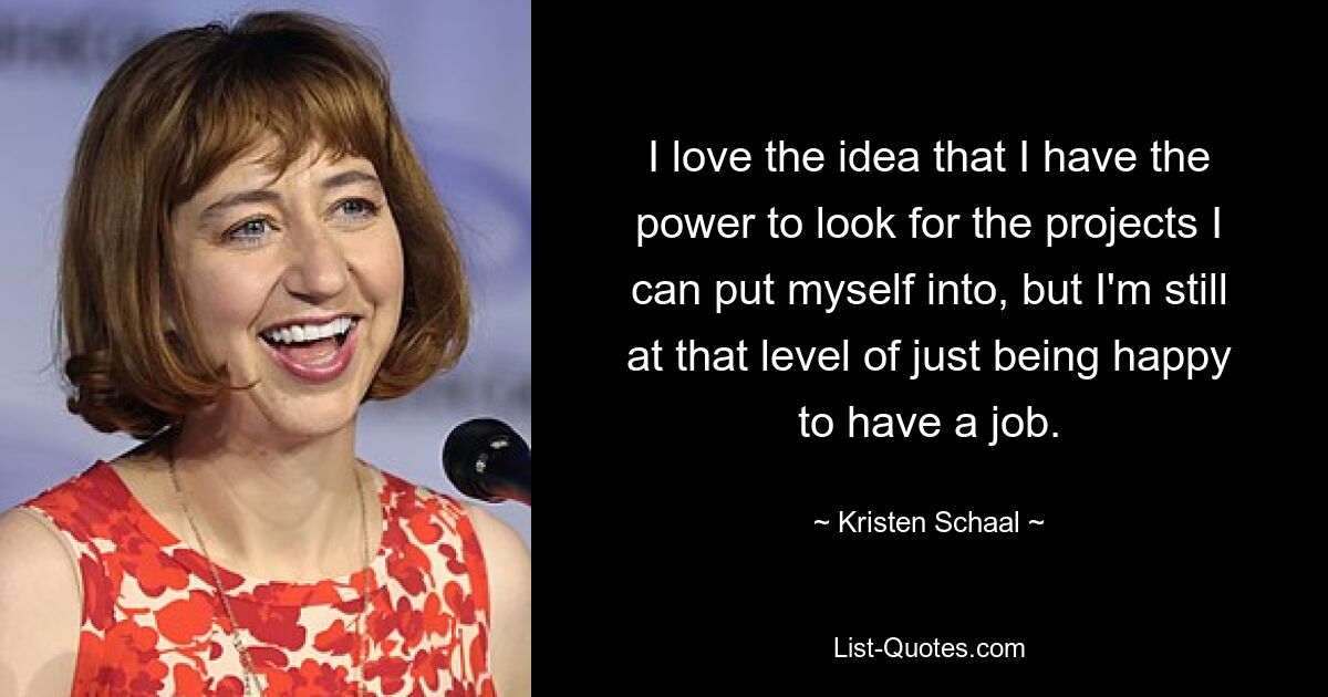 I love the idea that I have the power to look for the projects I can put myself into, but I'm still at that level of just being happy to have a job. — © Kristen Schaal