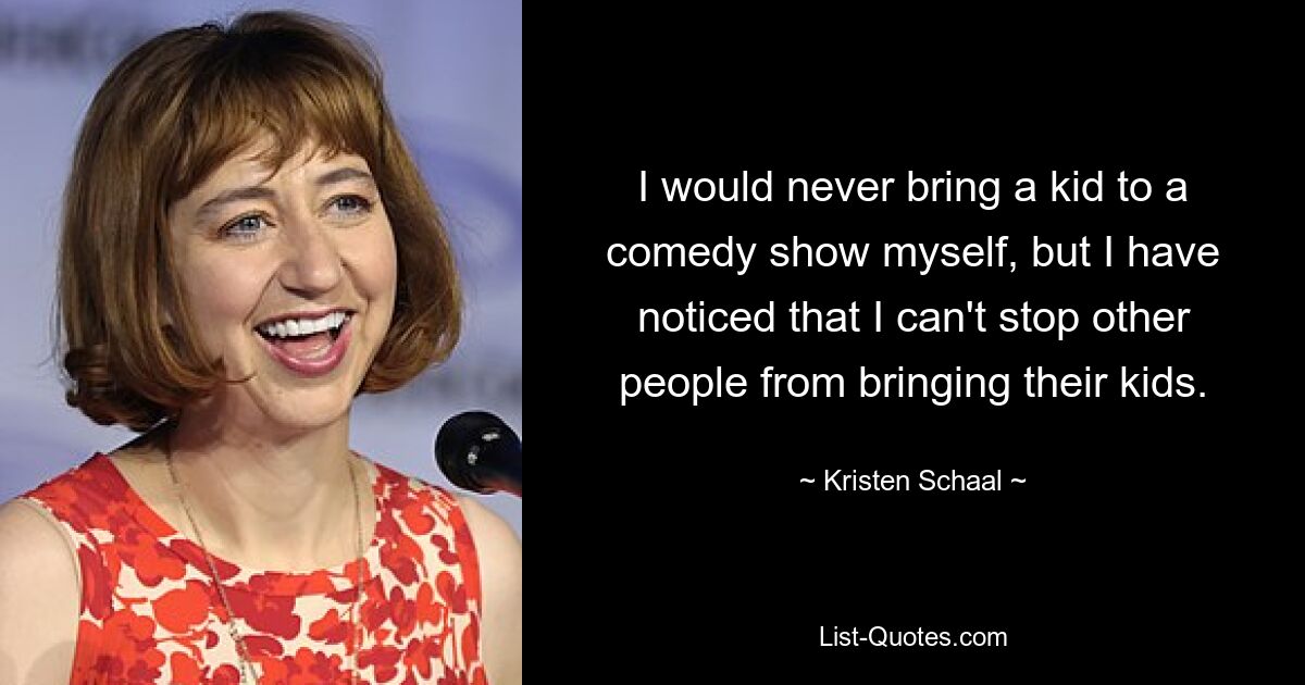 I would never bring a kid to a comedy show myself, but I have noticed that I can't stop other people from bringing their kids. — © Kristen Schaal