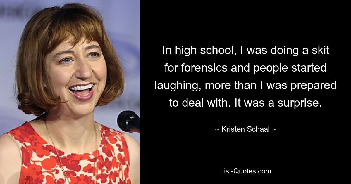 In high school, I was doing a skit for forensics and people started laughing, more than I was prepared to deal with. It was a surprise. — © Kristen Schaal