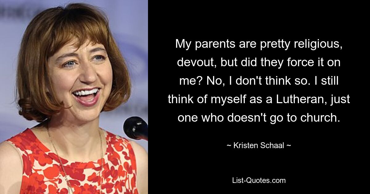 My parents are pretty religious, devout, but did they force it on me? No, I don't think so. I still think of myself as a Lutheran, just one who doesn't go to church. — © Kristen Schaal