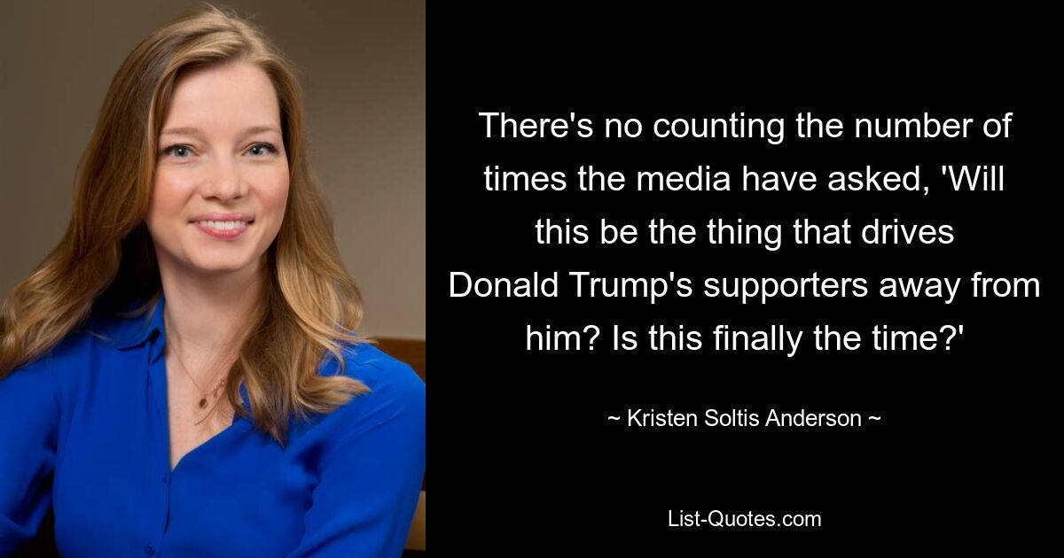 There's no counting the number of times the media have asked, 'Will this be the thing that drives Donald Trump's supporters away from him? Is this finally the time?' — © Kristen Soltis Anderson