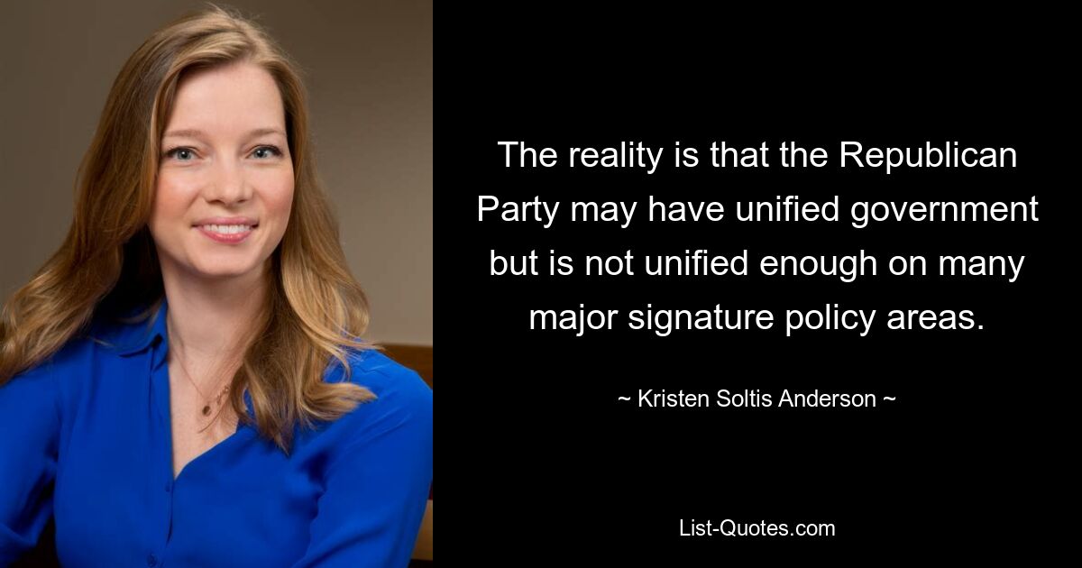 The reality is that the Republican Party may have unified government but is not unified enough on many major signature policy areas. — © Kristen Soltis Anderson