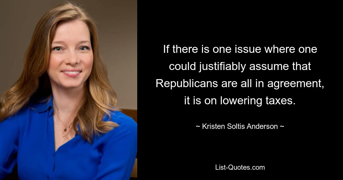 If there is one issue where one could justifiably assume that Republicans are all in agreement, it is on lowering taxes. — © Kristen Soltis Anderson