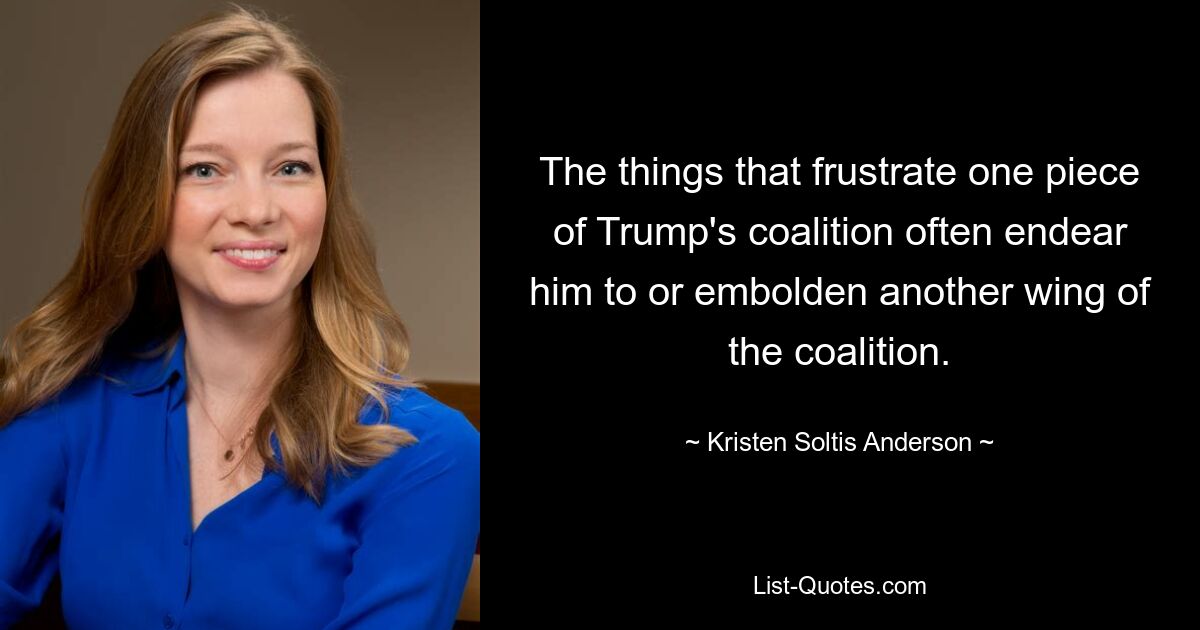 The things that frustrate one piece of Trump's coalition often endear him to or embolden another wing of the coalition. — © Kristen Soltis Anderson