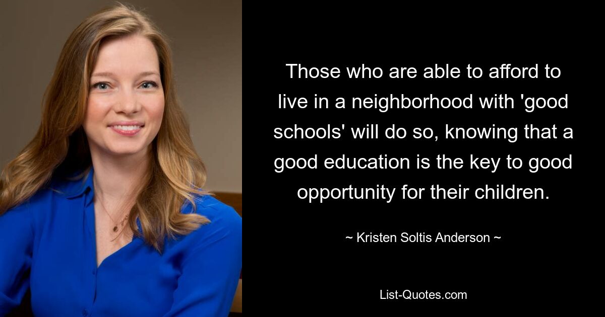 Those who are able to afford to live in a neighborhood with 'good schools' will do so, knowing that a good education is the key to good opportunity for their children. — © Kristen Soltis Anderson