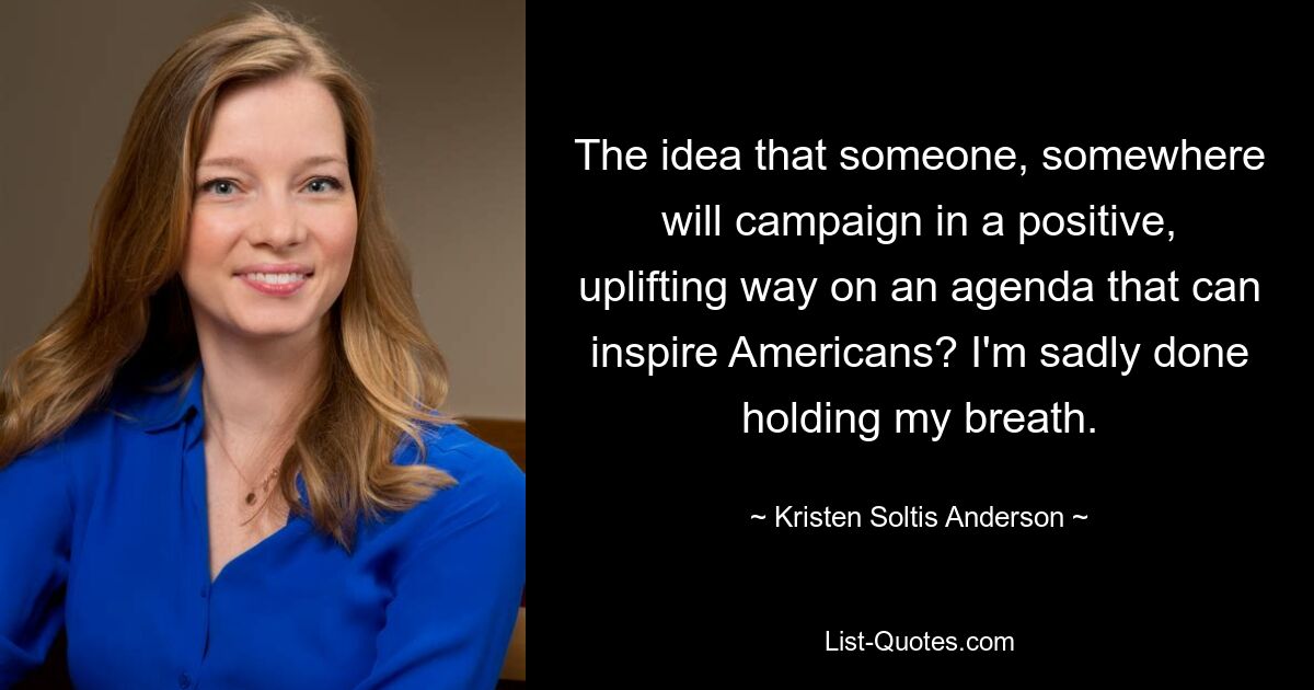 The idea that someone, somewhere will campaign in a positive, uplifting way on an agenda that can inspire Americans? I'm sadly done holding my breath. — © Kristen Soltis Anderson