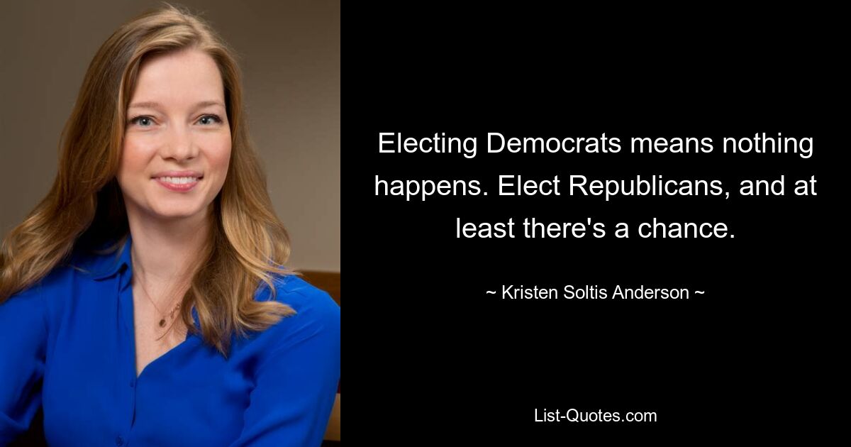 Electing Democrats means nothing happens. Elect Republicans, and at least there's a chance. — © Kristen Soltis Anderson