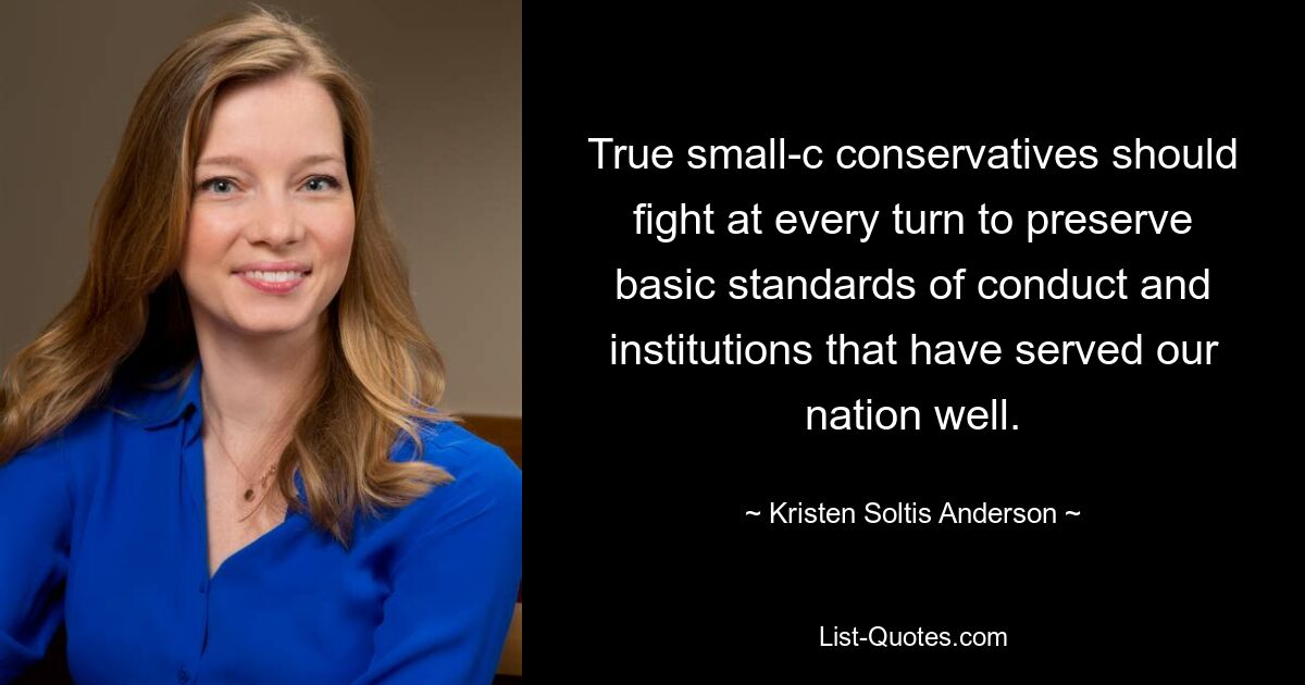 True small-c conservatives should fight at every turn to preserve basic standards of conduct and institutions that have served our nation well. — © Kristen Soltis Anderson