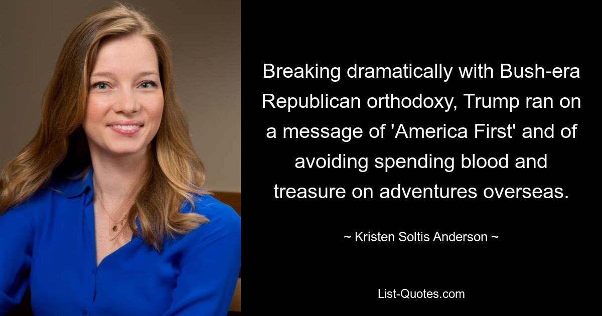 Breaking dramatically with Bush-era Republican orthodoxy, Trump ran on a message of 'America First' and of avoiding spending blood and treasure on adventures overseas. — © Kristen Soltis Anderson