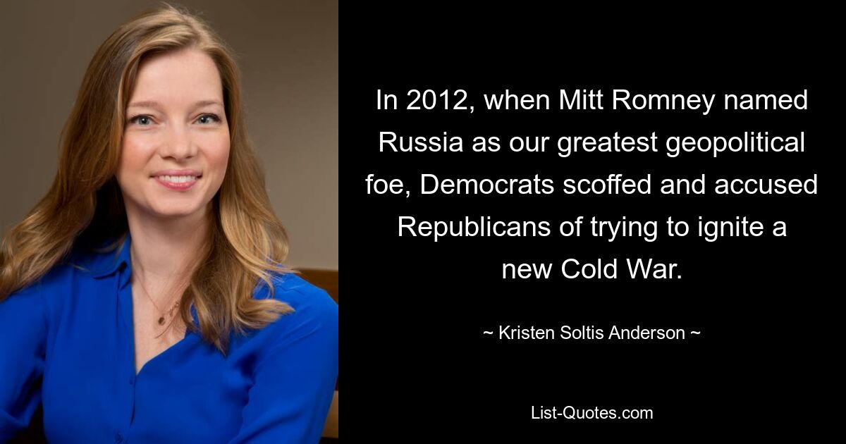 In 2012, when Mitt Romney named Russia as our greatest geopolitical foe, Democrats scoffed and accused Republicans of trying to ignite a new Cold War. — © Kristen Soltis Anderson