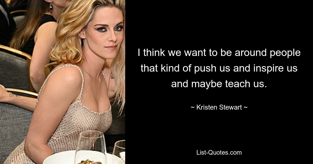 I think we want to be around people that kind of push us and inspire us and maybe teach us. — © Kristen Stewart