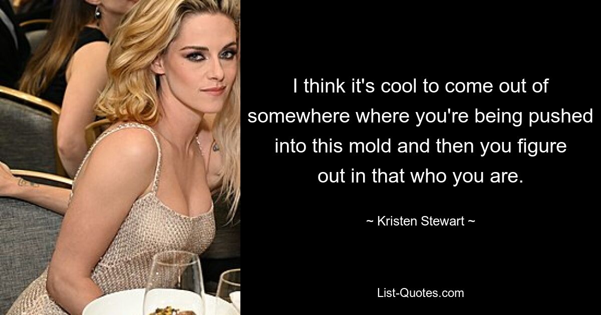 I think it's cool to come out of somewhere where you're being pushed into this mold and then you figure out in that who you are. — © Kristen Stewart